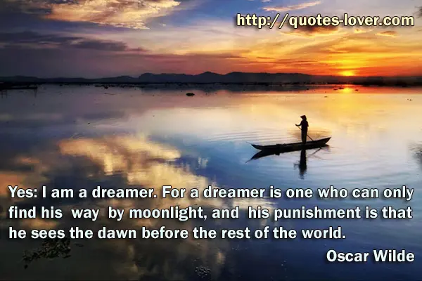 Yes: I am a dreamer. For a dreamer is one who can only find his way by moonlight, and his punishment is that he sees the dawn before the rest of the world.
