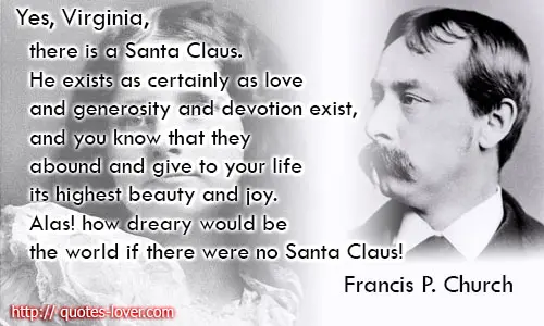 Yes, Virginia, there is a Santa Claus. He exists as certainly as love and generosity and devotion exist, and you know that they abound and give to your life its highest beauty and joy. Alas! how dreary would be the world if there were no Santa Claus!