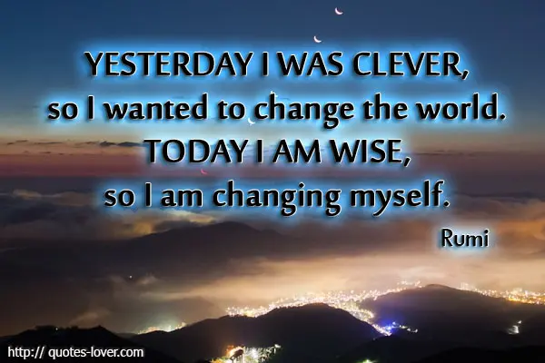 Yesterday I was clever, so I wanted to change the world. Today I am wise, so I am changing myself.
