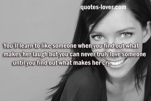 You’ll learn to like someone when you find out what makes her laugh but you can never truly love someone until you find out what makes her cry.