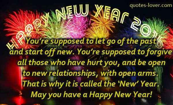 You’re supposed to let go of the past and start off new. You’re supposed to forgive all those who have hurt you, and be open to new relationships, with open arms. That is why it is called the ‘New’ Year. May you have a Happy New Year!