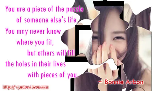 You are a piece of the puzzle of someone else's life. You may never know where you fit, but others will fill the holes in their lives with pieces of you.