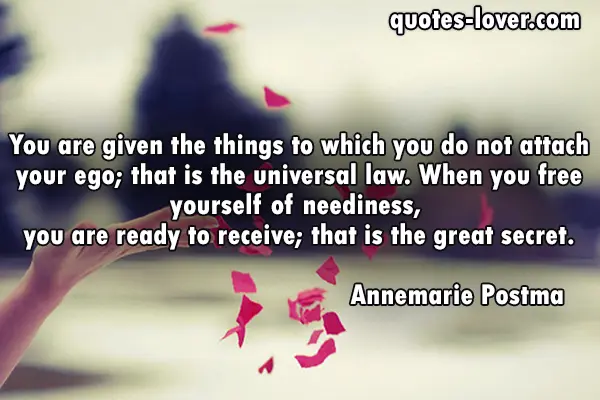 You are given the things to which you do not attach your ego; that is the universal law. When you free yourself of neediness, you are ready to receive; that is the great secret.