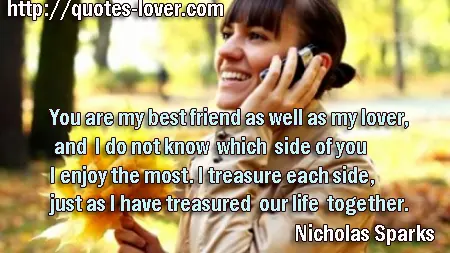 You are my best friend as well as my lover, and I do not know which side of you I enjoy the most. I treasure each side, just as I have treasured our life together.