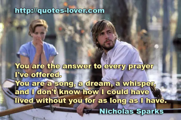 You are the answer to every prayer I've offered. You are a song, a dream, a whisper, and I don't know how I could have lived without you for as long as I have.