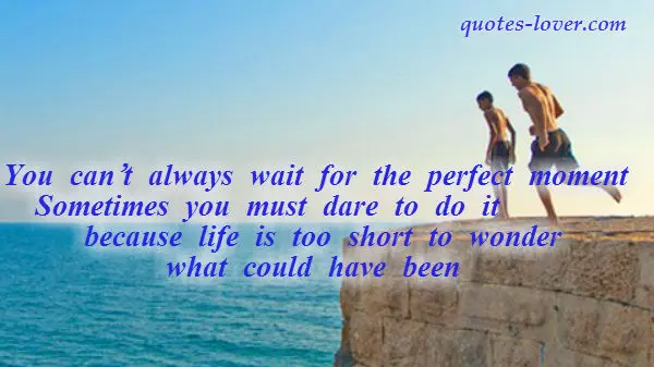 You can’t always wait for the perfect moment.  Sometimes you must dare to do it because life is too short to wonder what could have been.