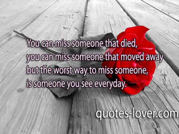 You can miss someone that died, you can miss someone that moved away but the worst way to miss someone,  is someone you see everyday.