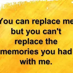 You can replace me but you can't replace the memories you had with me.