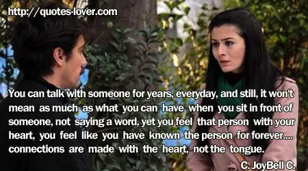 You can talk with someone for years, everyday, and still, it won't mean as much as what you can have when you sit in front of someone, not saying a word, yet you feel that person with your heart, you feel like you have known the person for forever.... connections are made with the heart, not the tongue.