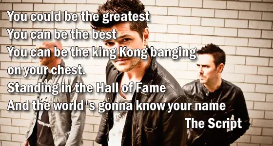 You could be the greatest You can be the best You can be the king Kong banging on your chest. Standing in the Hall of Fame And the world's gonna know your name.