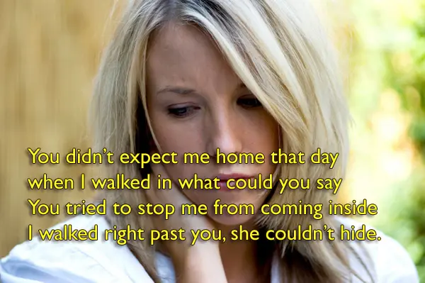 You didn’t expect me home that day when I walked in what could you say You tried to stop me from coming inside I walked right past you, she couldn’t hide.