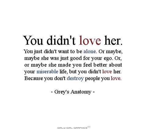 You didn't love her. You just didn't want to be alone. Or maybe, maybe she was just good for your ego. Or, or maybe she made you feel better about your miserable life, but you didn't love her.