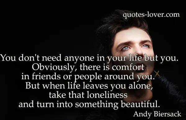 You don't need anyone in your life but you.Obviously, there is comfort in friends or people around you. But when life leaves you alone,take that loneliness and turn into something beautiful.