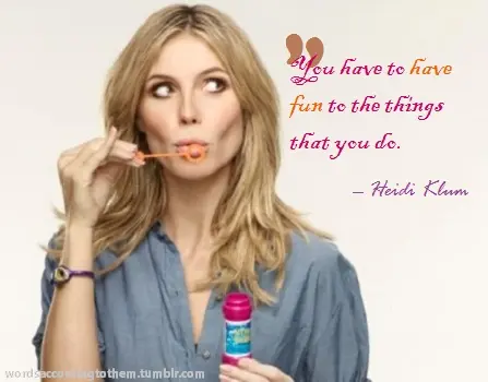 You have to have fun to the things that you do.