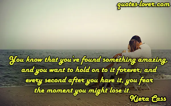 You know that you’ve found something amazing, and you want to hold on to it forever; and every second after you have it, you fear the moment you might lose it.