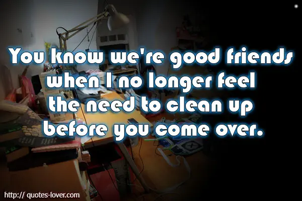 You know we're good friends when I no longer feel the need to clean up before you come over.