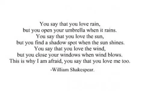 You say that you love rain, but you open your umbrella when it rains. You say that you love the sun, but you find a shadow spot when the sun shines, You say that you love the wind, but you close your windows when the wind blows. This why I am afraid, you say that you love me too