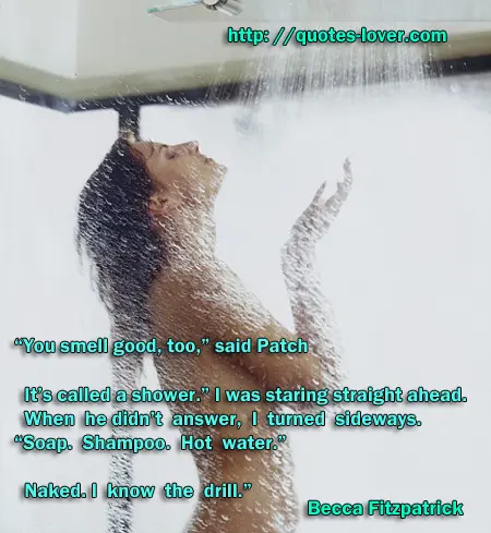 "You smell good, too,” said Patch  It’s called a shower.” I was staring straight ahead. When he didn’t answer, I turned sideways. “Soap. Shampoo. Hot water.”  Naked. I know the drill.” 