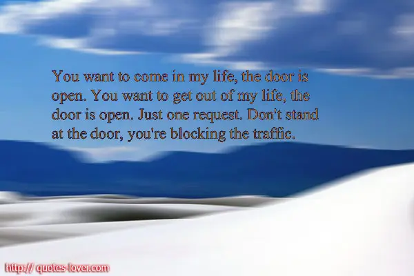 You want to come in my life the door is open. You want to get out of my life, the door is open. Just one request. Don't stand at the door, you're blocking the traffic.