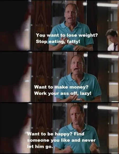 You want to lose weight? Stop eating, fatty! Want to make, money? Work your ass, off lazy! Want to be happy? Find someone you like and never let him go.