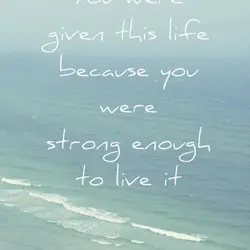 You were given this life because you were strong enough to live it.