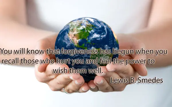 You will know that forgiveness has begun when you recall those who hurt you and feel the power to wish them well.