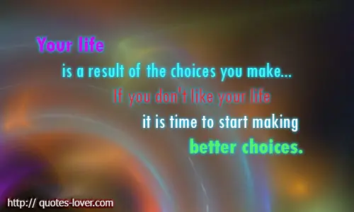 Your life is a result of the choices you make... If you don't like your life it is time to start making better choices