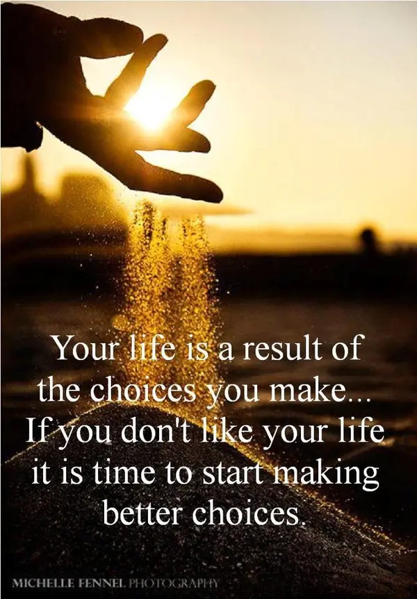 Your life is a result of the choices you make... If you don't like your life it is time to start making better choices