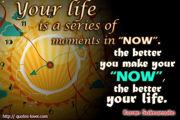 Your life is a series of moments in 'now'.The better you make your 'now', the better your life. 
