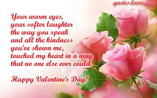 Your warm eyes, your softer laughter the way you speak and all the kindness  you’ve shown me, touched my heart in a way that no one else ever could.  Happy Valentine’s Day!