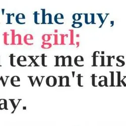 You're the guy, I'm the girl, you text me first, or we won't talk today.