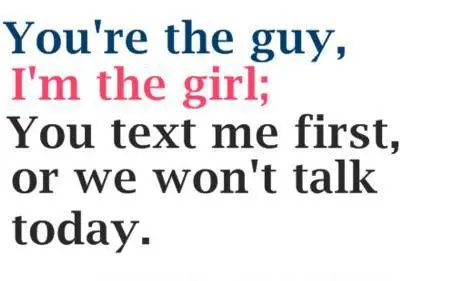 You're the guy, I'm the girl, you text me first, or we won't talk today.