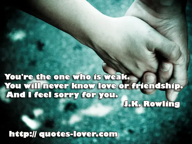 You're the one who is weak. You will never know love or friendship. And I feel sorry for you.