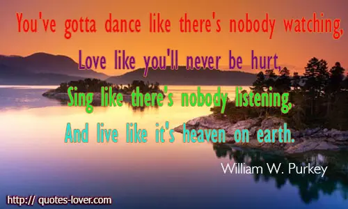 You've gotta dance like there's nobody watching, Love like you'll never be hurt, Sing like there's nobody listening, And live like it's heaven on earth.