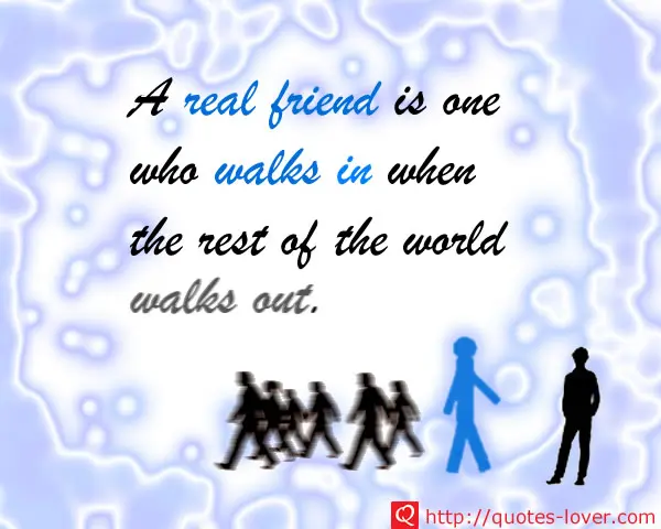 A real friend is one who walks in when the rest of the world walks out.