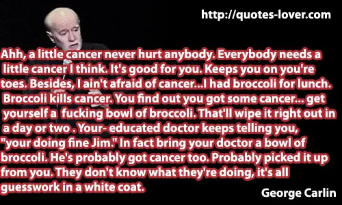 Ahh, a little cancer never hurt anybody. Everybody needs a little cancer I think. It's good for you. Keeps you on you're toes. Besides, I ain't afraid of cancer...I had broccoli for lunch.You find out you got some cancer... get yourself a fucking bowl of broccoli. That'll wipe it right out in a day or two. Broccoli kills cancer. Your educated doctor keeps telling you, "your doing fine Jim." In fact bring your doctor a bowl of broccoli. He's probably got cancer too. Probably picked it up from you. They don't know what they're doing, it's all guesswork in a white coat.