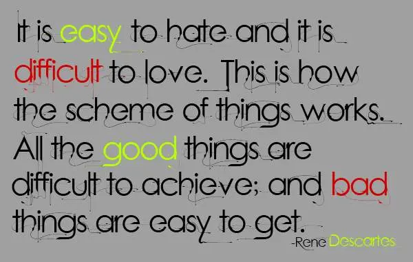 It is easy to hate and it is difficult to love. This is how the scheme of things works. All the good things are difficult to achieve; and bad things are easy to get.