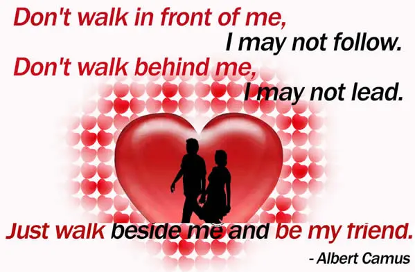 Don't walk in front of me I may not follow, don't walk behind, me I may not lead just walk beside me and be my friend