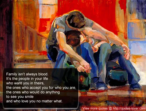 Family isnt always blood. Its the people in your life who want you in theirs, the ones who accept you for who you are, the ones who would do anything to see you smile and who love you no mater what