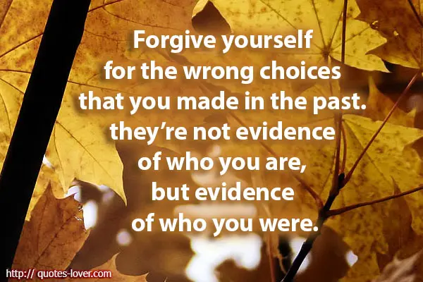 Forgive yourself for the wrong choices that you made in the past. they’re not evidence of who you are, but evidence of who you were.