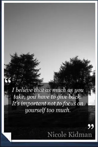 I believe that as much as you take, you have to give back. It's important not to focus on yourself too much