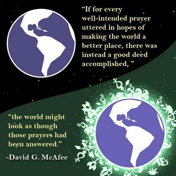 If for every well-intended prayer uttered in hopes of making the world a better place, there was instead a good deed accomplished, the world might look as though thoes prayers had been answered.