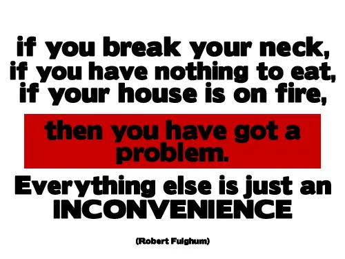 if you break your neck, if you have nothing to eat, if your house is on fire, then you have got a problem. Everything else is just an incovenience