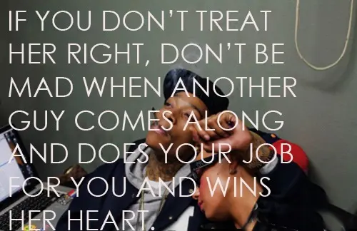 If you don't treat her right, don't be mad when another guy comes along and does your job for you and wins her heart