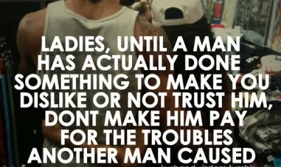 Ladies, until a man has actually done something to make you dislike or not trust him, don't make him pay for the troubles another man caused