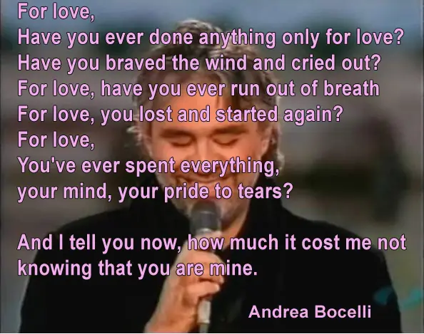 For love, Have you ever done anything only for love? Have you braved the wind and cried out? For love, have you ever run out of breath For love, you lost and started again? For love, You've ever spent everything, your mind, your pride to tears And I tell you now, how much it cost me not knowing that you are mine.