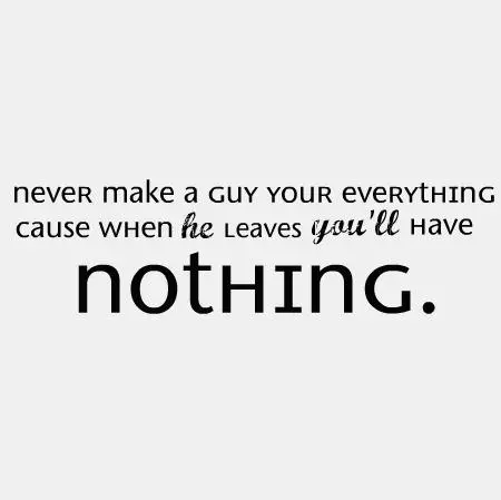 Never make a guy your everything cause when he leaves you'll have nothing