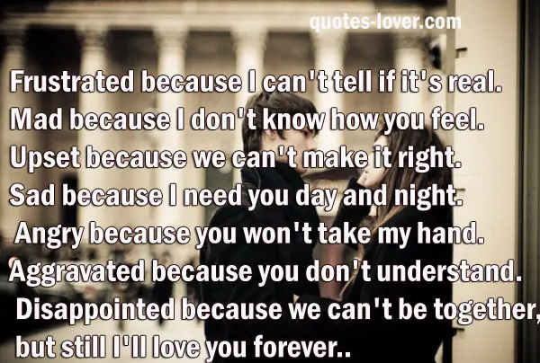 Frustrated because I can't tell if it's real. Mad because I don't know how you feel. Upset because we can't make it right. Sad because I need you day and night. Angry because you won't take my hand. Aggravated because you don't understand. Disappointed because we can't be together, but still I'll love you forever.