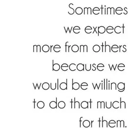 Sometimes we expect more from others because we would be willing to do that much...