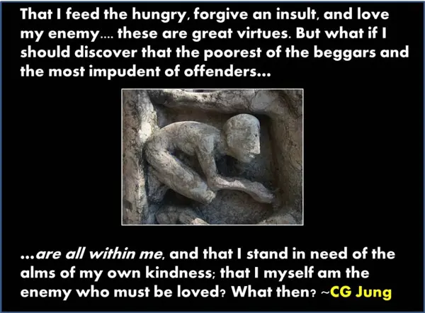 That I feed the hungry, forgive an insult, and love my enemy... these are great virtues. But what if I should discover that the poorest of the beggars and the must impudent of offenders... are all within me, and that I stand in need of alms of my own kindness; that I myself am the enemy who must be loved? What then?
